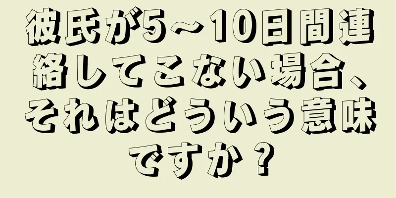彼氏が5〜10日間連絡してこない場合、それはどういう意味ですか？