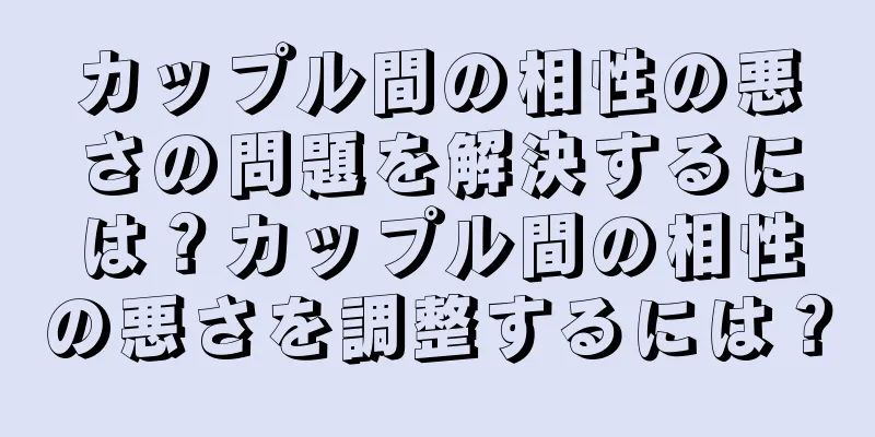 カップル間の相性の悪さの問題を解決するには？カップル間の相性の悪さを調整するには？