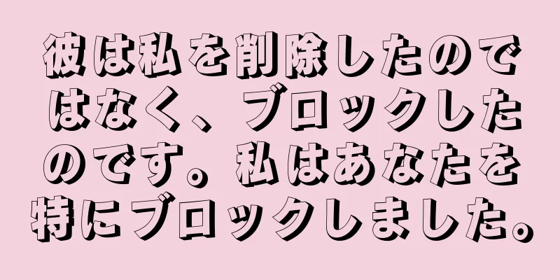 彼は私を削除したのではなく、ブロックしたのです。私はあなたを特にブロックしました。