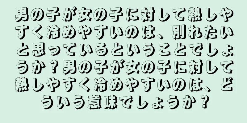 男の子が女の子に対して熱しやすく冷めやすいのは、別れたいと思っているということでしょうか？男の子が女の子に対して熱しやすく冷めやすいのは、どういう意味でしょうか？
