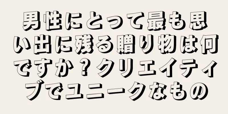 男性にとって最も思い出に残る贈り物は何ですか？クリエイティブでユニークなもの
