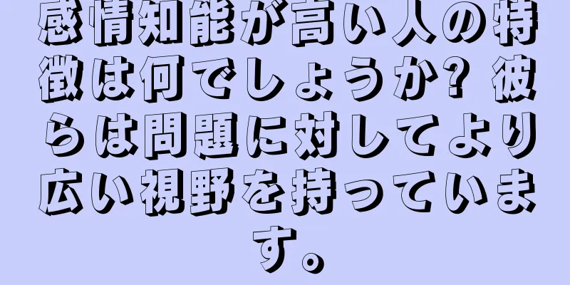 感情知能が高い人の特徴は何でしょうか? 彼らは問題に対してより広い視野を持っています。