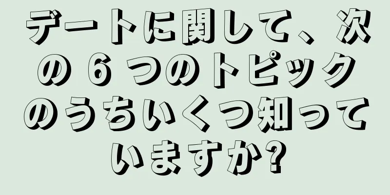 デートに関して、次の 6 つのトピックのうちいくつ知っていますか?
