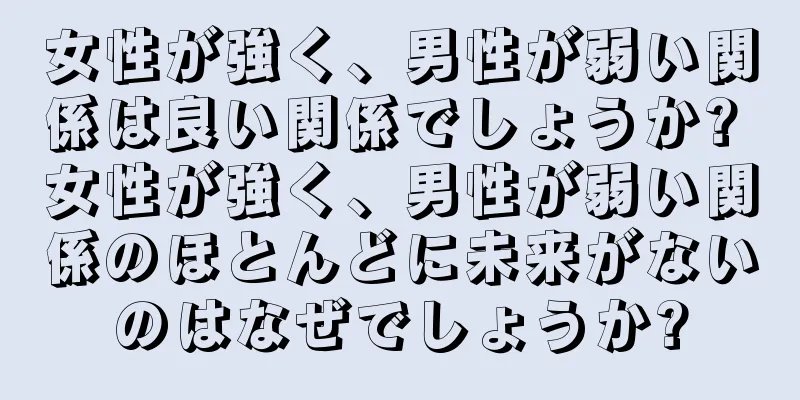 女性が強く、男性が弱い関係は良い関係でしょうか? 女性が強く、男性が弱い関係のほとんどに未来がないのはなぜでしょうか?