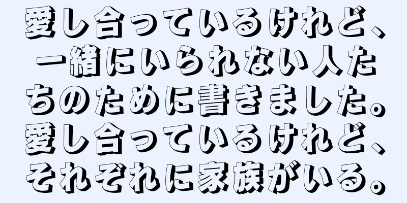 愛し合っているけれど、一緒にいられない人たちのために書きました。愛し合っているけれど、それぞれに家族がいる。