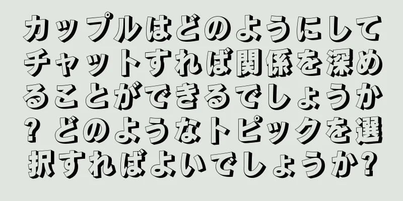 カップルはどのようにしてチャットすれば関係を深めることができるでしょうか? どのようなトピックを選択すればよいでしょうか?