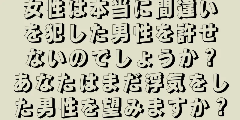 女性は本当に間違いを犯した男性を許せないのでしょうか？あなたはまだ浮気をした男性を望みますか？
