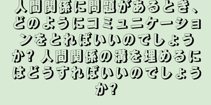 人間関係に問題があるとき、どのようにコミュニケーションをとればいいのでしょうか? 人間関係の溝を埋めるにはどうすればいいのでしょうか?