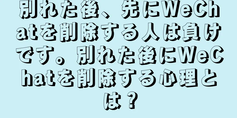 別れた後、先にWeChatを削除する人は負けです。別れた後にWeChatを削除する心理とは？