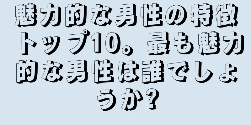 魅力的な男性の特徴トップ10。最も魅力的な男性は誰でしょうか?