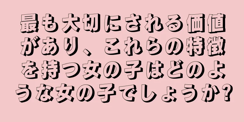 最も大切にされる価値があり、これらの特徴を持つ女の子はどのような女の子でしょうか?