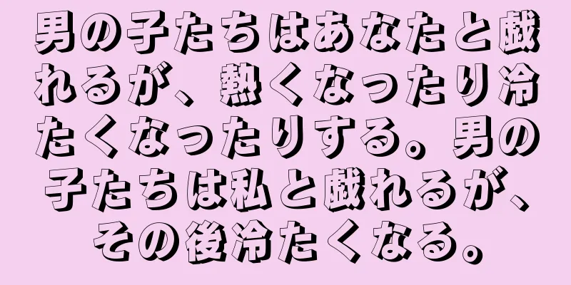 男の子たちはあなたと戯れるが、熱くなったり冷たくなったりする。男の子たちは私と戯れるが、その後冷たくなる。