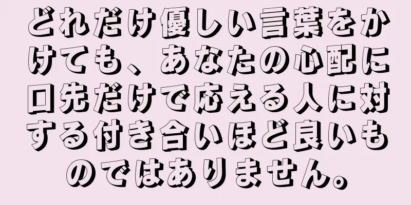 どれだけ優しい言葉をかけても、あなたの心配に口先だけで応える人に対する付き合いほど良いものではありません。