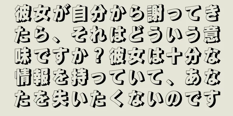 彼女が自分から謝ってきたら、それはどういう意味ですか？彼女は十分な情報を持っていて、あなたを失いたくないのです