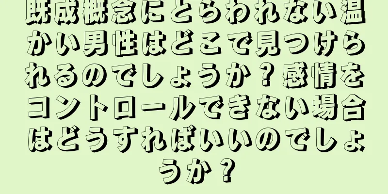 既成概念にとらわれない温かい男性はどこで見つけられるのでしょうか？感情をコントロールできない場合はどうすればいいのでしょうか？