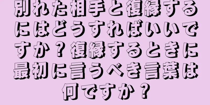 別れた相手と復縁するにはどうすればいいですか？復縁するときに最初に言うべき言葉は何ですか？