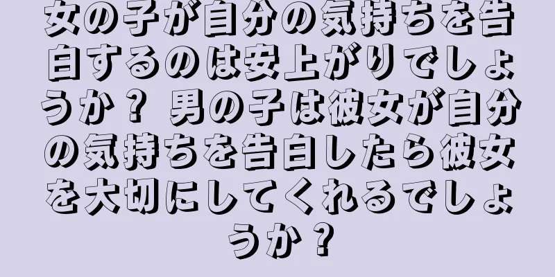 女の子が自分の気持ちを告白するのは安上がりでしょうか？ 男の子は彼女が自分の気持ちを告白したら彼女を大切にしてくれるでしょうか？