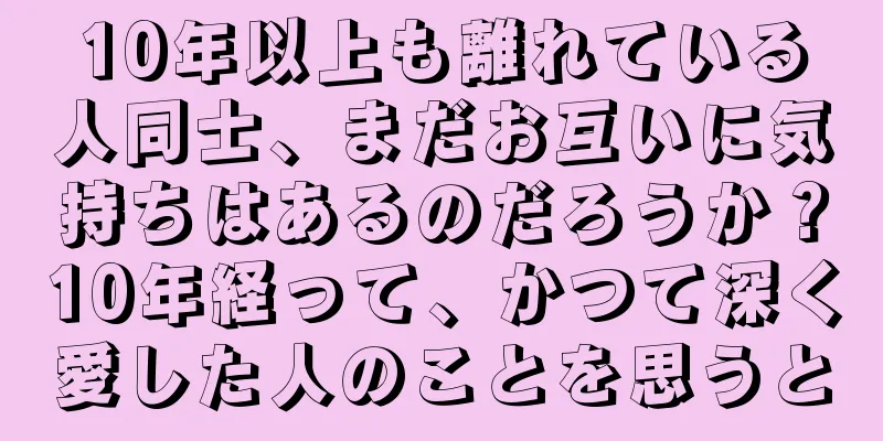 10年以上も離れている人同士、まだお互いに気持ちはあるのだろうか？10年経って、かつて深く愛した人のことを思うと