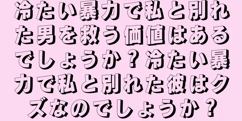 冷たい暴力で私と別れた男を救う価値はあるでしょうか？冷たい暴力で私と別れた彼はクズなのでしょうか？