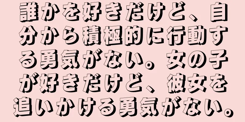 誰かを好きだけど、自分から積極的に行動する勇気がない。女の子が好きだけど、彼女を追いかける勇気がない。