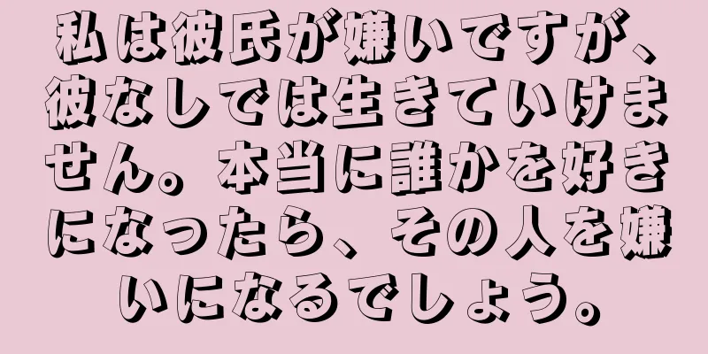 私は彼氏が嫌いですが、彼なしでは生きていけません。本当に誰かを好きになったら、その人を嫌いになるでしょう。