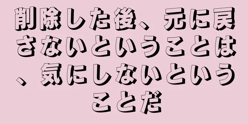 削除した後、元に戻さないということは、気にしないということだ