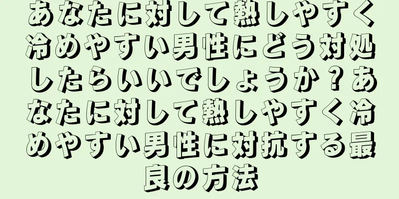 あなたに対して熱しやすく冷めやすい男性にどう対処したらいいでしょうか？あなたに対して熱しやすく冷めやすい男性に対抗する最良の方法