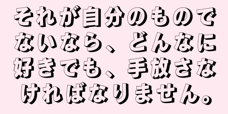 それが自分のものでないなら、どんなに好きでも、手放さなければなりません。