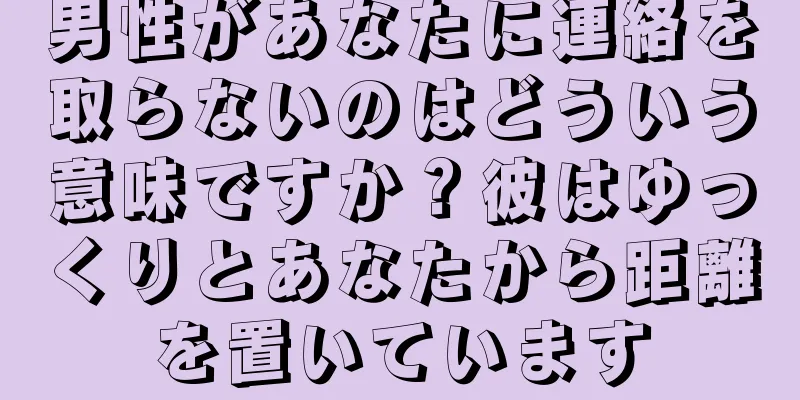 男性があなたに連絡を取らないのはどういう意味ですか？彼はゆっくりとあなたから距離を置いています