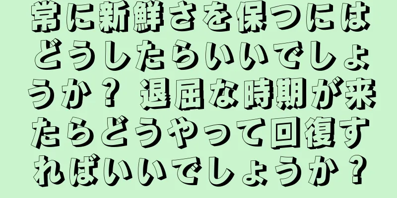 常に新鮮さを保つにはどうしたらいいでしょうか？ 退屈な時期が来たらどうやって回復すればいいでしょうか？