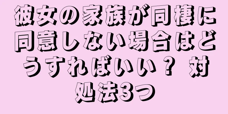 彼女の家族が同棲に同意しない場合はどうすればいい？ 対処法3つ