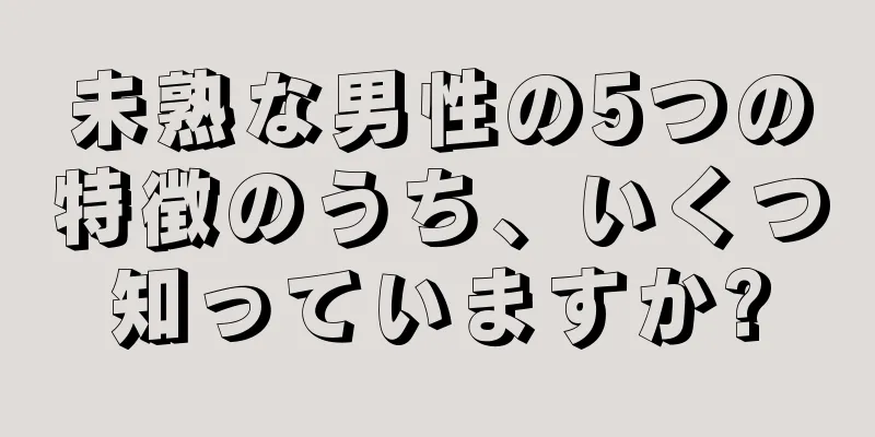 未熟な男性の5つの特徴のうち、いくつ知っていますか?
