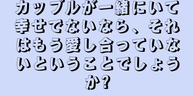 カップルが一緒にいて幸せでないなら、それはもう愛し合っていないということでしょうか?