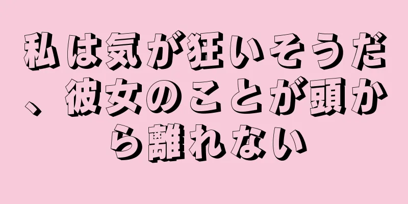 私は気が狂いそうだ、彼女のことが頭から離れない