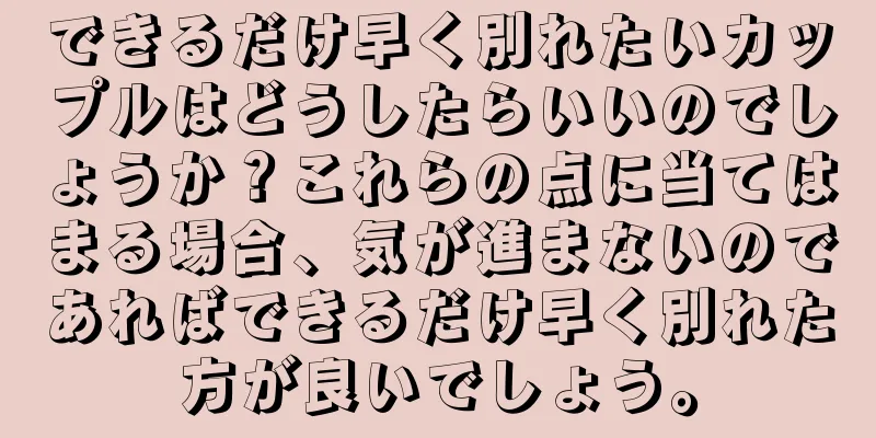 できるだけ早く別れたいカップルはどうしたらいいのでしょうか？これらの点に当てはまる場合、気が進まないのであればできるだけ早く別れた方が良いでしょう。