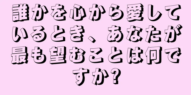 誰かを心から愛しているとき、あなたが最も望むことは何ですか?