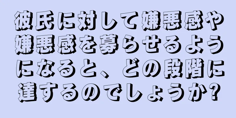 彼氏に対して嫌悪感や嫌悪感を募らせるようになると、どの段階に達するのでしょうか?