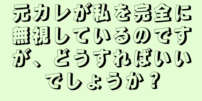元カレが私を完全に無視しているのですが、どうすればいいでしょうか？