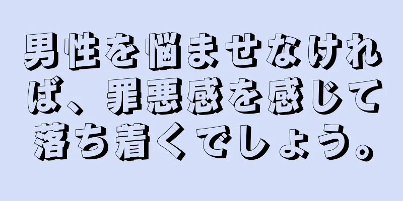 男性を悩ませなければ、罪悪感を感じて落ち着くでしょう。