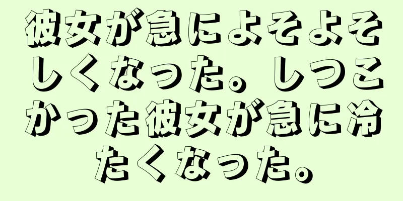 彼女が急によそよそしくなった。しつこかった彼女が急に冷たくなった。
