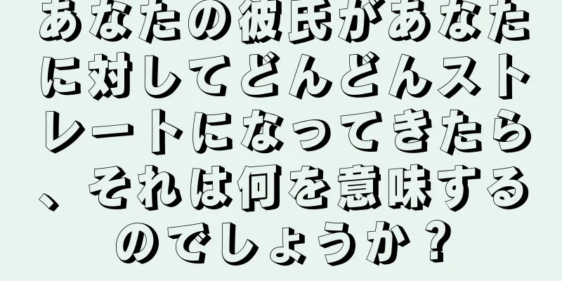 あなたの彼氏があなたに対してどんどんストレートになってきたら、それは何を意味するのでしょうか？
