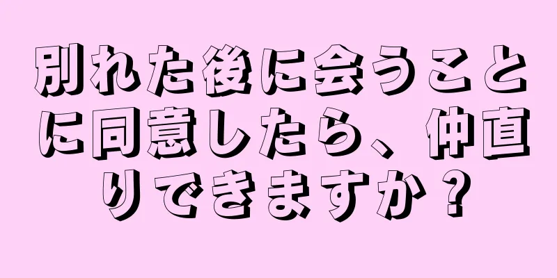 別れた後に会うことに同意したら、仲直りできますか？