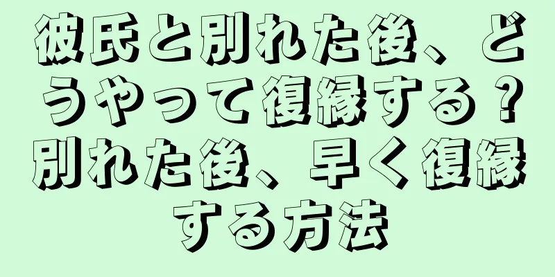 彼氏と別れた後、どうやって復縁する？別れた後、早く復縁する方法