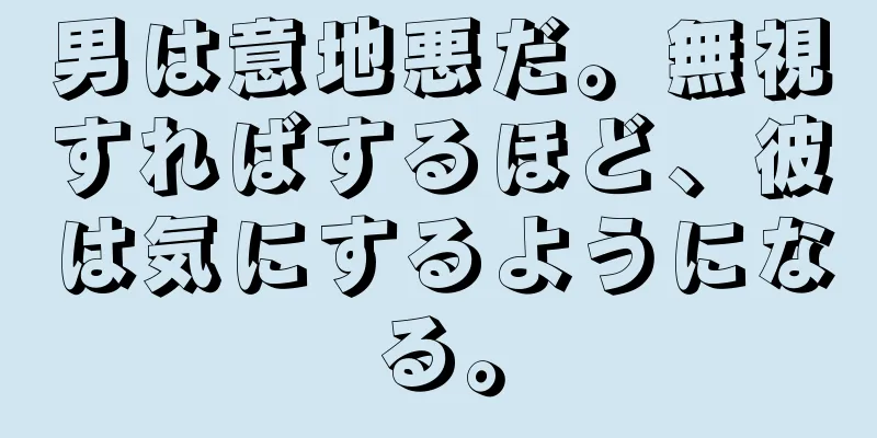 男は意地悪だ。無視すればするほど、彼は気にするようになる。