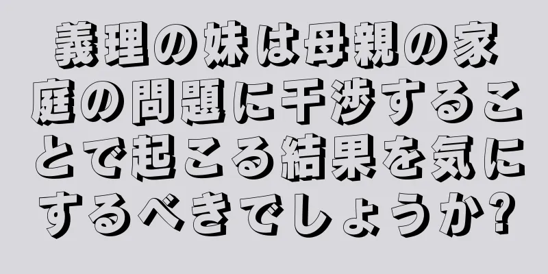 義理の妹は母親の家庭の問題に干渉することで起こる結果を気にするべきでしょうか?