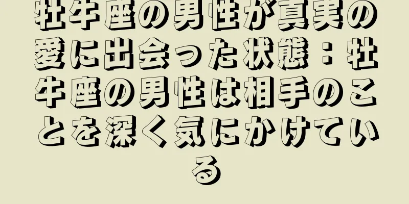 牡牛座の男性が真実の愛に出会った状態：牡牛座の男性は相手のことを深く気にかけている