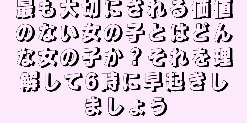 最も大切にされる価値のない女の子とはどんな女の子か？それを理解して6時に早起きしましょう