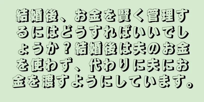 結婚後、お金を賢く管理するにはどうすればいいでしょうか？結婚後は夫のお金を使わず、代わりに夫にお金を渡すようにしています。