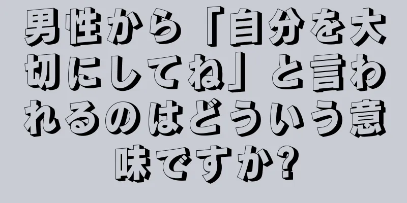 男性から「自分を大切にしてね」と言われるのはどういう意味ですか?
