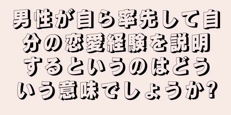 男性が自ら率先して自分の恋愛経験を説明するというのはどういう意味でしょうか?